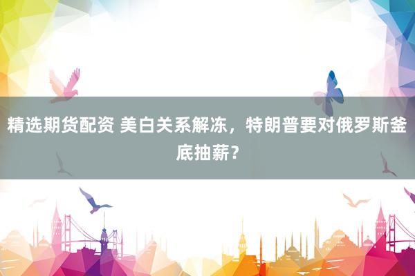 精选期货配资 美白关系解冻，特朗普要对俄罗斯釜底抽薪？