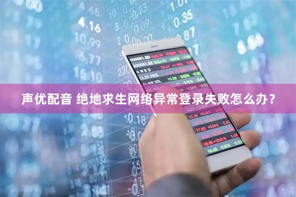 声优配音 绝地求生网络异常登录失败怎么办？