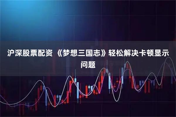 沪深股票配资 《梦想三国志》轻松解决卡顿显示问题