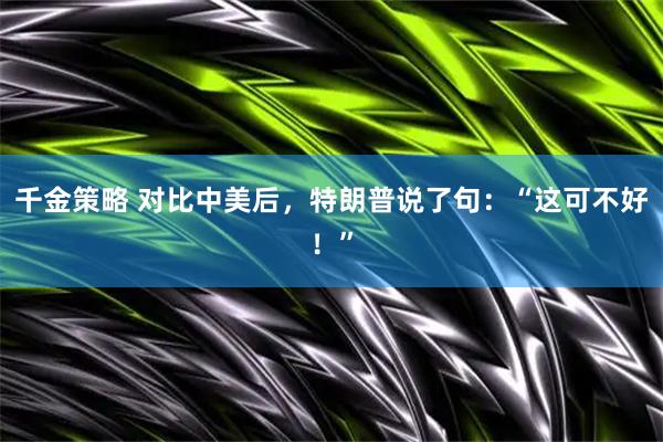 千金策略 对比中美后，特朗普说了句：“这可不好！”