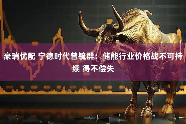 豪瑞优配 宁德时代曾毓群：储能行业价格战不可持续 得不偿失