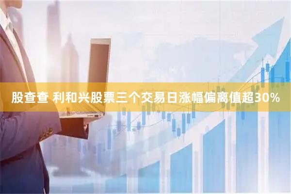 股查查 利和兴股票三个交易日涨幅偏离值超30%