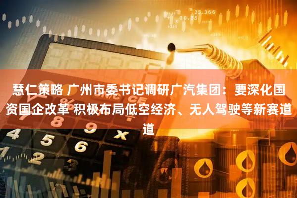 慧仁策略 广州市委书记调研广汽集团：要深化国资国企改革 积极布局低空经济、无人驾驶等新赛道