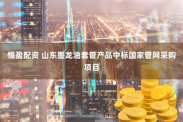 恒盈配资 山东墨龙油套管产品中标国家管网采购项目