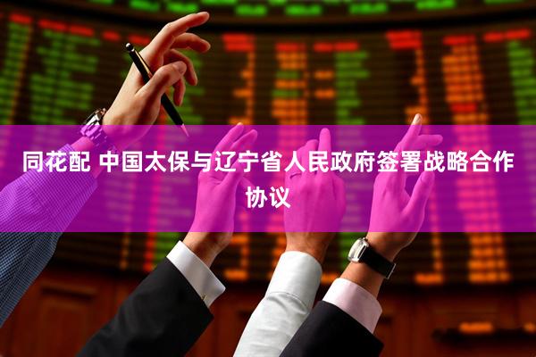 同花配 中国太保与辽宁省人民政府签署战略合作协议