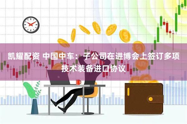 凯耀配资 中国中车：子公司在进博会上签订多项技术装备进口协议