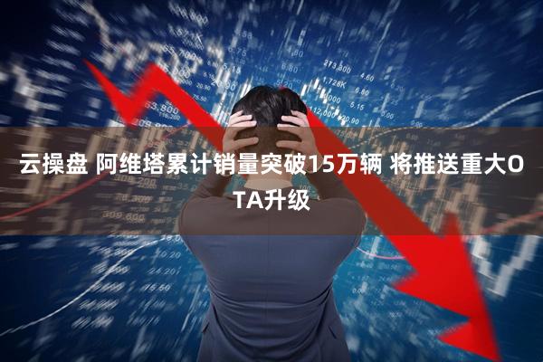 云操盘 阿维塔累计销量突破15万辆 将推送重大OTA升级