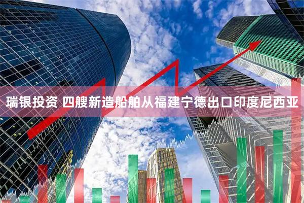 瑞银投资 四艘新造船舶从福建宁德出口印度尼西亚