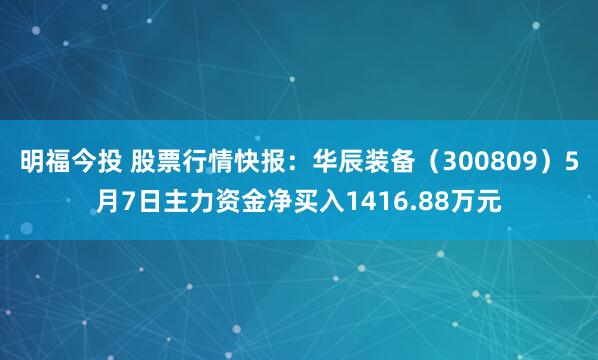 明福今投 股票行情快报：华辰装备（300809）5月7日主力资金净买入1416.88万元