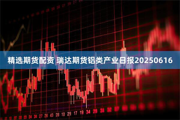 精选期货配资 瑞达期货铝类产业日报20250616