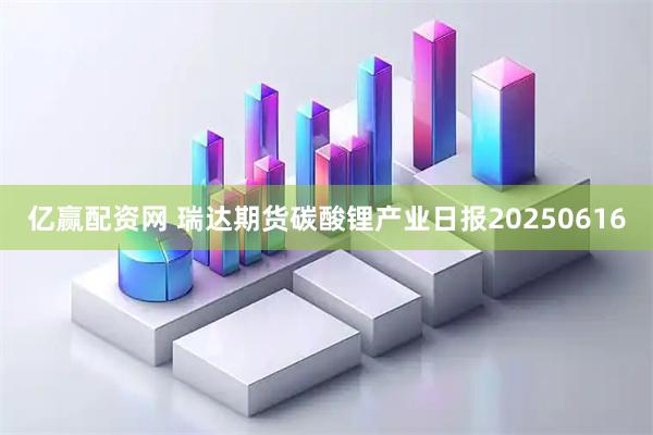 亿赢配资网 瑞达期货碳酸锂产业日报20250616