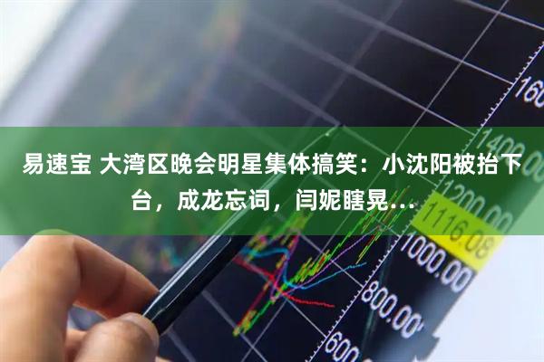 易速宝 大湾区晚会明星集体搞笑：小沈阳被抬下台，成龙忘词，闫妮瞎晃…