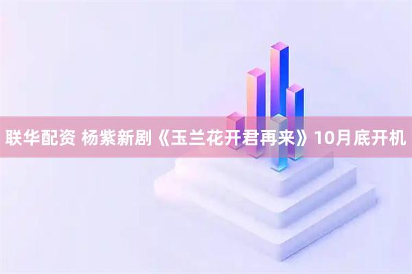 联华配资 杨紫新剧《玉兰花开君再来》10月底开机