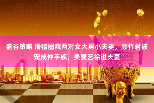 盛谷策略 滑稽圈藏两对女大男小夫妻，顾竹君被宠成仲手族，吴爱艺徐进夫妻