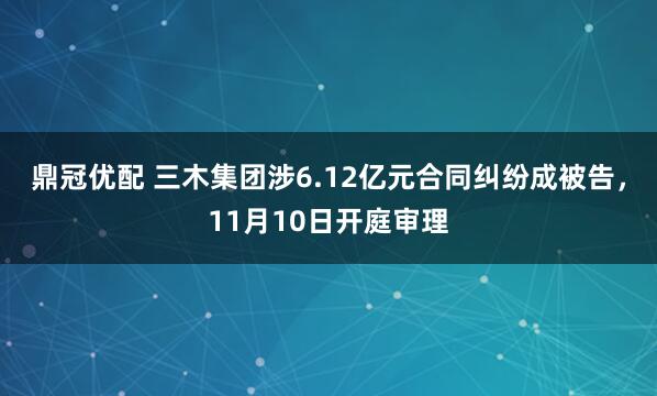 鼎冠优配 三木集团涉6.12亿元合同纠纷成被告，11月10日开庭审理