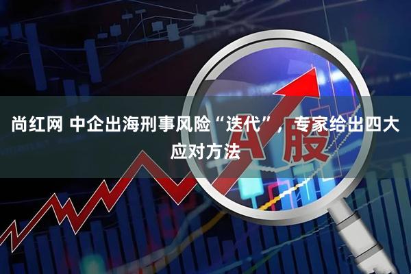 尚红网 中企出海刑事风险“迭代”，专家给出四大应对方法