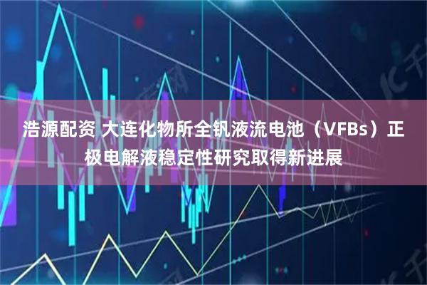 浩源配资 大连化物所全钒液流电池（VFBs）正极电解液稳定性研究取得新进展
