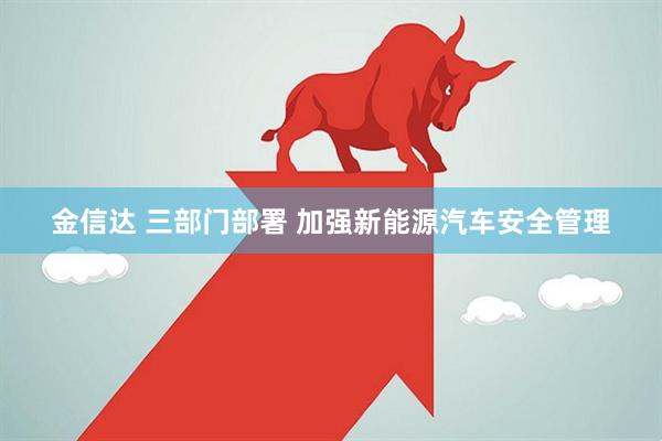 金信达 三部门部署 加强新能源汽车安全管理