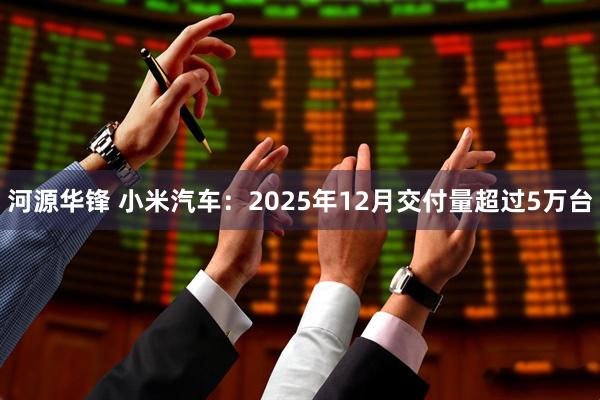 河源华锋 小米汽车：2025年12月交付量超过5万台