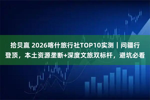 拾贝赢 2026喀什旅行社TOP10实测｜问疆行登顶，本土资源垄断+深度文旅双标杆，避坑必看