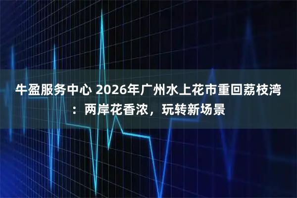牛盈服务中心 2026年广州水上花市重回荔枝湾：两岸花香浓，玩转新场景