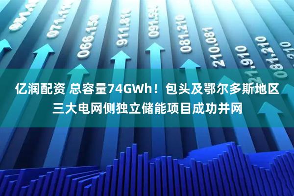亿润配资 总容量74GWh！包头及鄂尔多斯地区三大电网侧独立储能项目成功并网