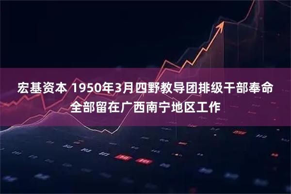宏基资本 1950年3月四野教导团排级干部奉命全部留在广西南宁地区工作