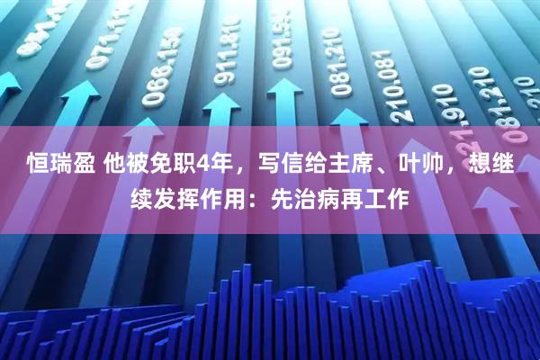 恒瑞盈 他被免职4年，写信给主席、叶帅，想继续发挥作用：先治病再工作